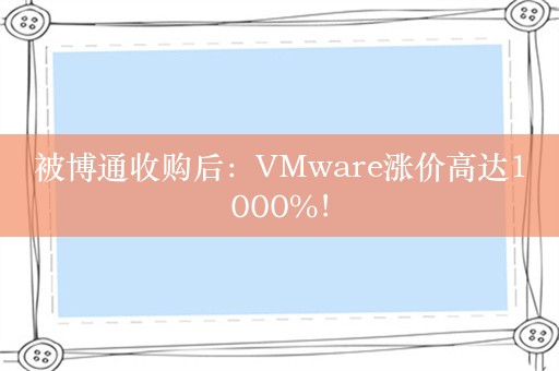 被博通收购后：VMware涨价高达1000%！