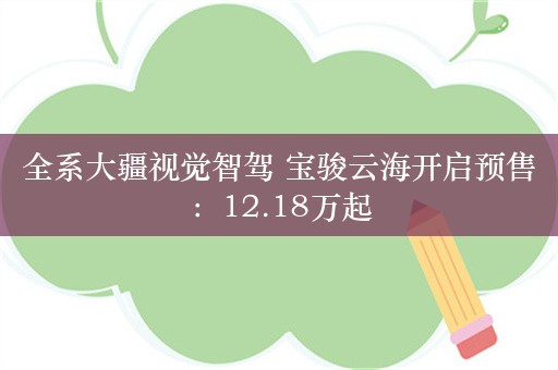 全系大疆视觉智驾 宝骏云海开启预售：12.18万起