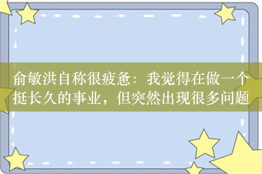 俞敏洪自称很疲惫：我觉得在做一个挺长久的事业，但突然出现很多问题！真正企业家不会被时代和舆论随便左右