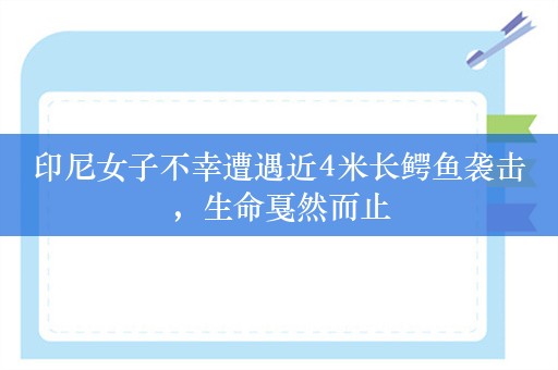 印尼女子不幸遭遇近4米长鳄鱼袭击，生命戛然而止