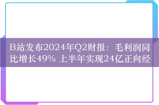 B站发布2024年Q2财报：毛利润同比增长49% 上半年实现24亿正向经营现金流