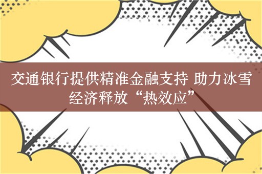 交通银行提供精准金融支持 助力冰雪经济释放“热效应”