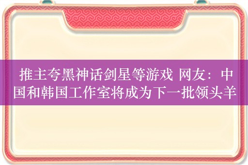  推主夸黑神话剑星等游戏 网友：中国和韩国工作室将成为下一批领头羊