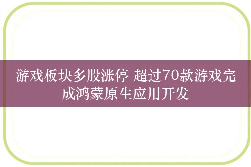 游戏板块多股涨停 超过70款游戏完成鸿蒙原生应用开发