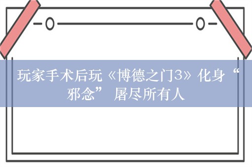  玩家手术后玩《博德之门3》化身“邪念” 屠尽所有人