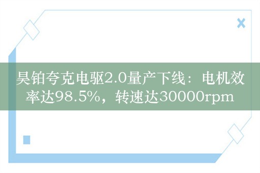 昊铂夸克电驱2.0量产下线：电机效率达98.5%，转速达30000rpm