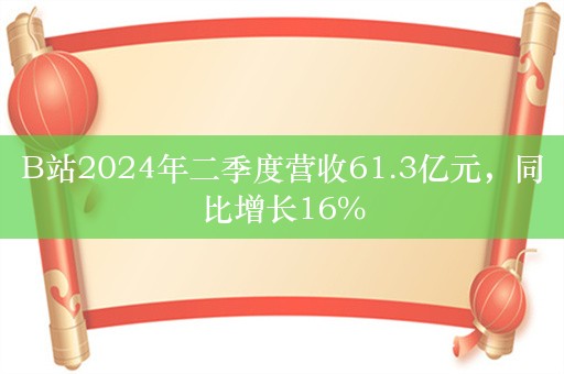 B站2024年二季度营收61.3亿元，同比增长16%