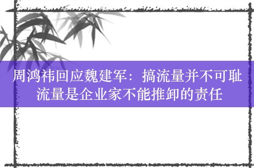 周鸿祎回应魏建军：搞流量并不可耻 流量是企业家不能推卸的责任