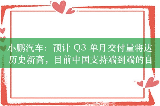 小鹏汽车：预计 Q3 单月交付量将达历史新高，目前中国支持端到端的自动驾驶技术落地独此一家