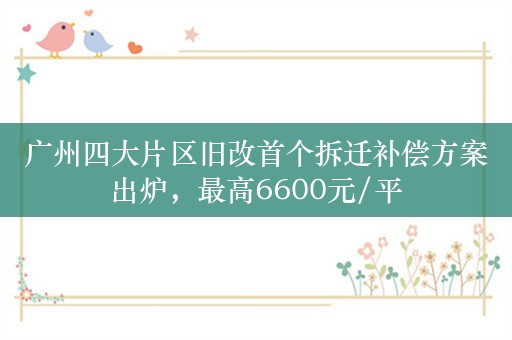 广州四大片区旧改首个拆迁补偿方案出炉，最高6600元/平