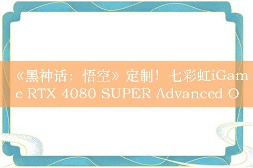 《黑神话：悟空》定制！七彩虹iGame RTX 4080 SUPER Advanced OC 16GB显卡图赏