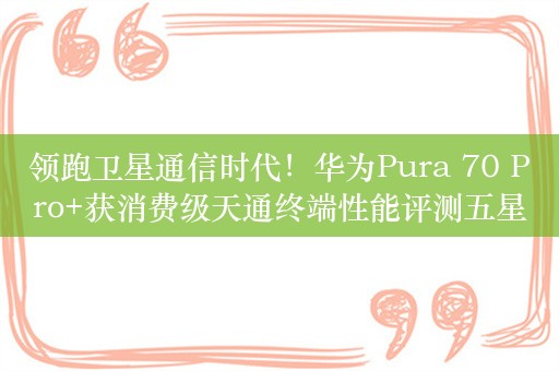 领跑卫星通信时代！华为Pura 70 Pro+获消费级天通终端性能评测五星排名第一