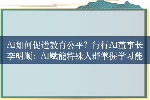 AI如何促进教育公平？行行AI董事长李明顺：AI赋能特殊人群掌握学习能力