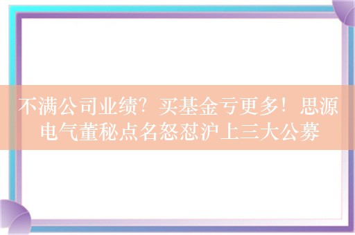 不满公司业绩？买基金亏更多！思源电气董秘点名怒怼沪上三大公募