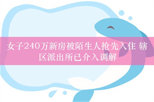 女子240万新房被陌生人抢先入住 辖区派出所已介入调解