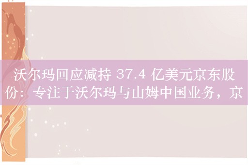 沃尔玛回应减持 37.4 亿美元京东股份：专注于沃尔玛与山姆中国业务，京东一直是重要合作伙伴