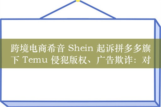 跨境电商希音 Shein 起诉拼多多旗下 Temu 侵犯版权、广告欺诈：对手定价太低，一直亏损销售