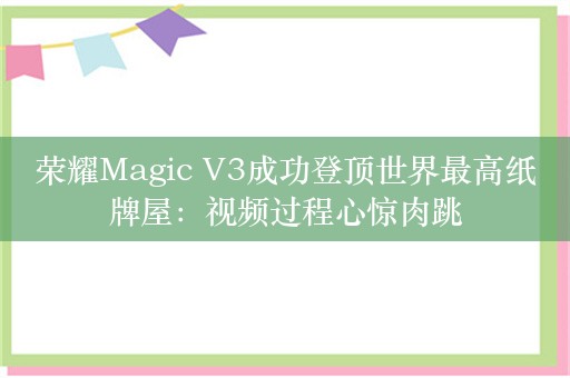 荣耀Magic V3成功登顶世界最高纸牌屋：视频过程心惊肉跳