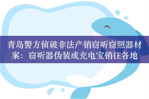 青岛警方侦破非法产销窃听窃照器材案：窃听器伪装成充电宝销往各地