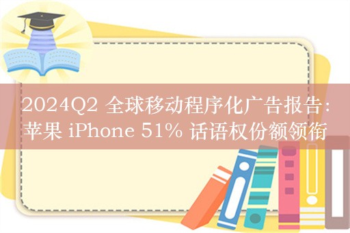 2024Q2 全球移动程序化广告报告：苹果 iPhone 51% 话语权份额领衔，三星、华为和小米追赶