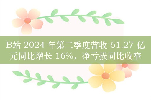 B站 2024 年第二季度营收 61.27 亿元同比增长 16%，净亏损同比收窄 72%