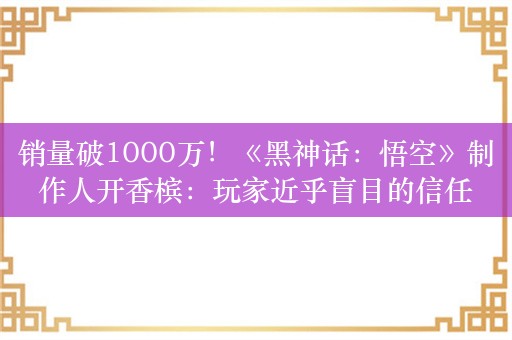 销量破1000万！《黑神话：悟空》制作人开香槟：玩家近乎盲目的信任