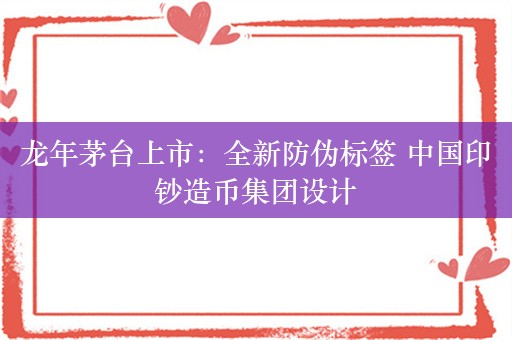 龙年茅台上市：全新防伪标签 中国印钞造币集团设计