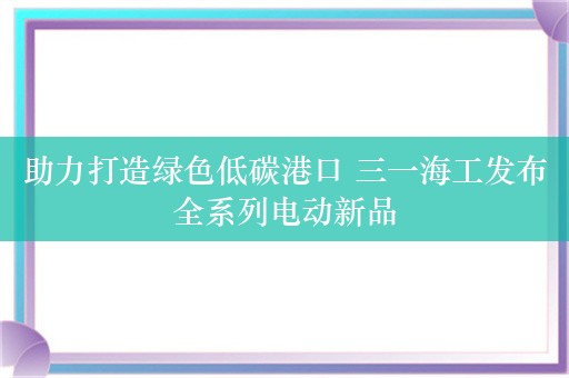 助力打造绿色低碳港口 三一海工发布全系列电动新品