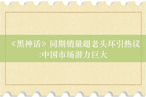  《黑神话》同期销量超老头环引热议:中国市场潜力巨大