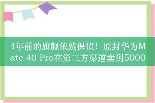 4年前的旗舰依然保值！原封华为Mate 40 Pro在第三方渠道卖到5000元