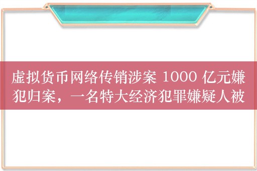 虚拟货币网络传销涉案 1000 亿元嫌犯归案，一名特大经济犯罪嫌疑人被引渡回国