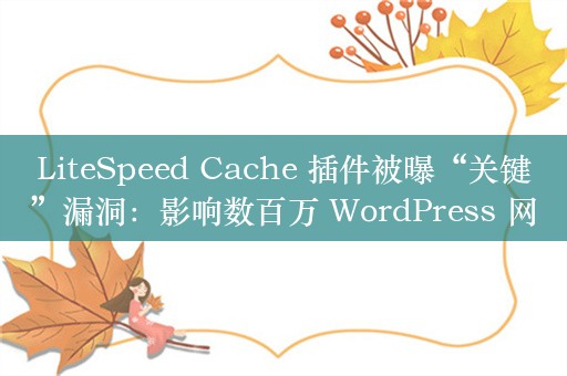 LiteSpeed Cache 插件被曝“关键”漏洞：影响数百万 WordPress 网站，6.4 版已修复