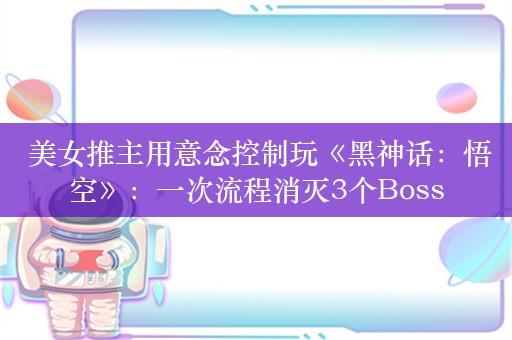  美女推主用意念控制玩《黑神话：悟空》：一次流程消灭3个Boss