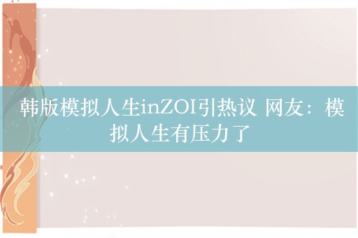  韩版模拟人生inZOI引热议 网友：模拟人生有压力了