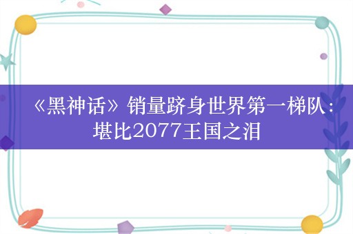  《黑神话》销量跻身世界第一梯队：堪比2077王国之泪