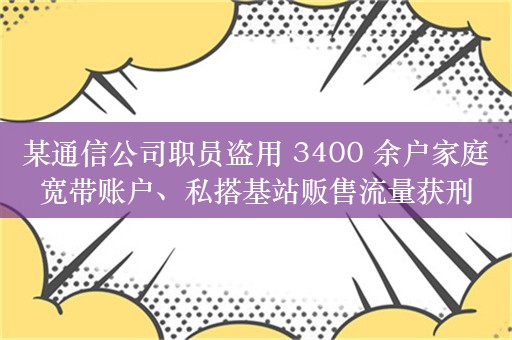 某通信公司职员盗用 3400 余户家庭宽带账户、私搭基站贩售流量获刑