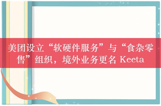 美团设立“软硬件服务”与“食杂零售”组织，境外业务更名 Keeta