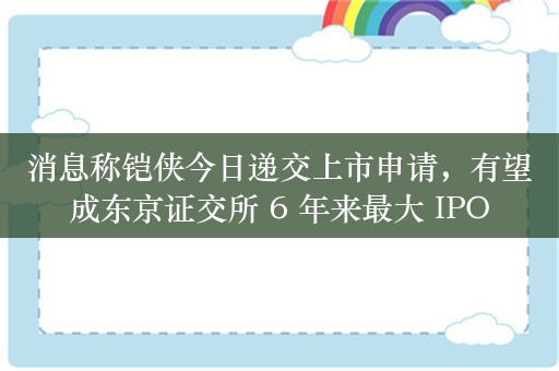 消息称铠侠今日递交上市申请，有望成东京证交所 6 年来最大 IPO