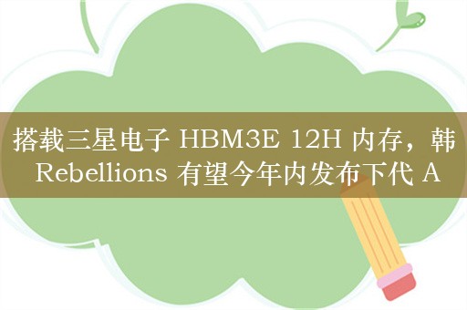 搭载三星电子 HBM3E 12H 内存，韩 Rebellions 有望今年内发布下代 AI 芯片