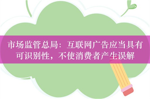 市场监管总局：互联网广告应当具有可识别性，不使消费者产生误解