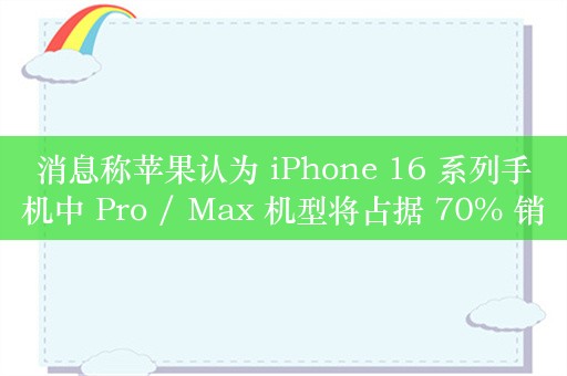 消息称苹果认为 iPhone 16 系列手机中 Pro / Max 机型将占据 70% 销量