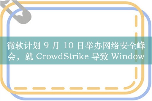 微软计划 9 月 10 日举办网络安全峰会，就 CrowdStrike 导致 Windows 全球宕机事件后续进行讨论