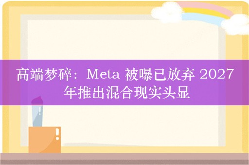 高端梦碎：Meta 被曝已放弃 2027 年推出混合现实头显