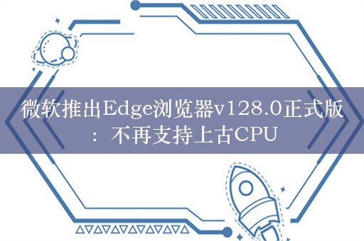 微软推出Edge浏览器v128.0正式版：不再支持上古CPU