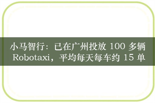 小马智行：已在广州投放 100 多辆 Robotaxi，平均每天每车约 15 单