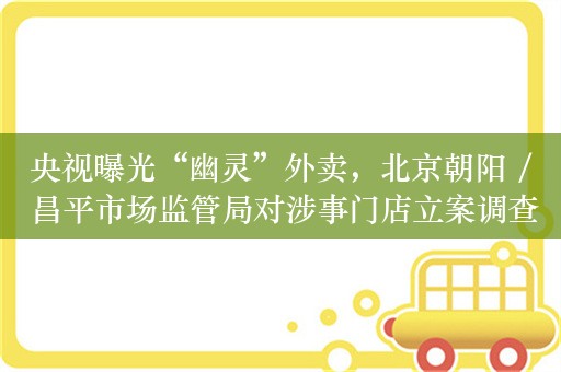 央视曝光“幽灵”外卖，北京朝阳 / 昌平市场监管局对涉事门店立案调查