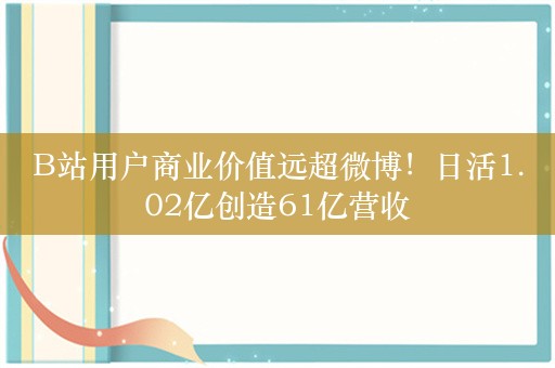 B站用户商业价值远超微博！日活1.02亿创造61亿营收