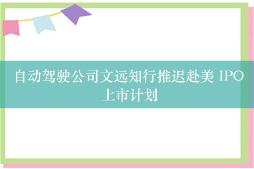 自动驾驶公司文远知行推迟赴美 IPO 上市计划