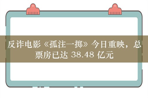 反诈电影《孤注一掷》今日重映，总票房已达 38.48 亿元