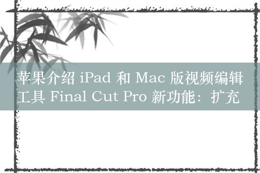 苹果介绍 iPad 和 Mac 版视频编辑工具 Final Cut Pro 新功能：扩充 AI 技能、展示多机位功能